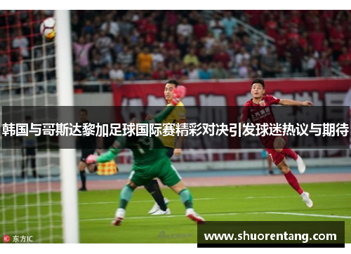 韩国与哥斯达黎加足球国际赛精彩对决引发球迷热议与期待